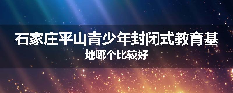 石家庄平山青少年封闭式教育基地哪个比较好