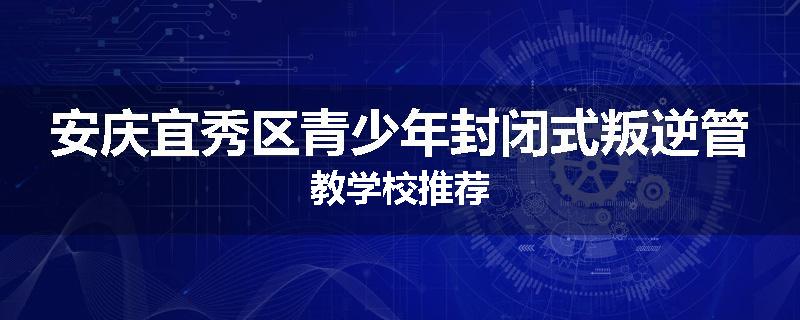 安庆宜秀区青少年封闭式叛逆管教学校推荐