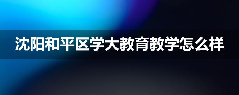 沈阳和平区学大教育教学怎么样