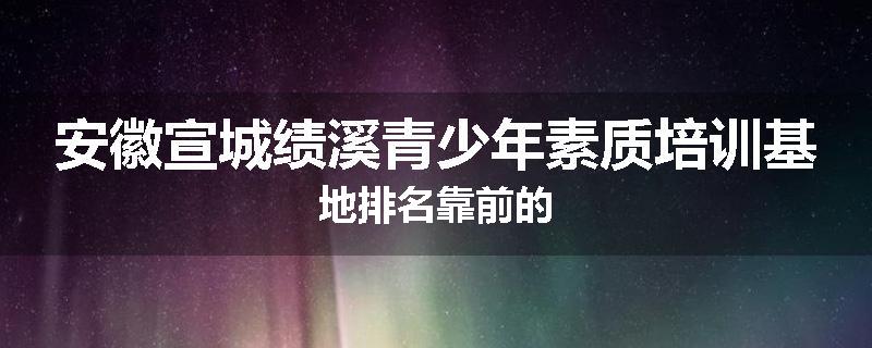 安徽宣城绩溪青少年素质培训基地排名靠前的