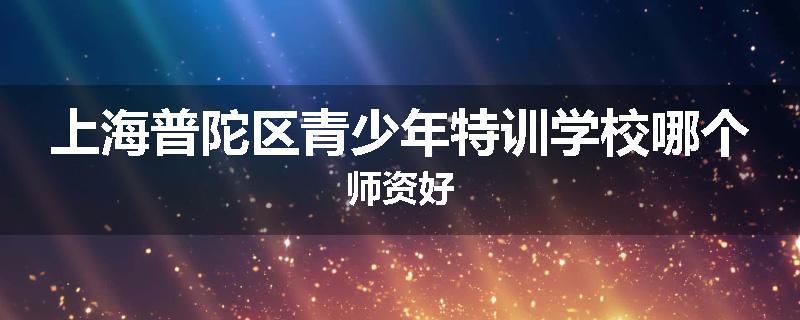 上海普陀区青少年特训学校哪个师资好