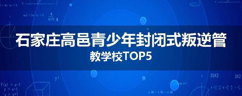 石家庄高邑青少年封闭式叛逆管教学校TOP5