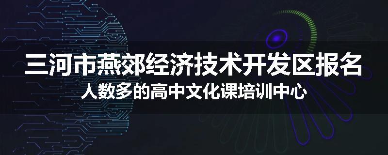 三河市燕郊经济技术开发区报名人数多的高中文化课培训中心