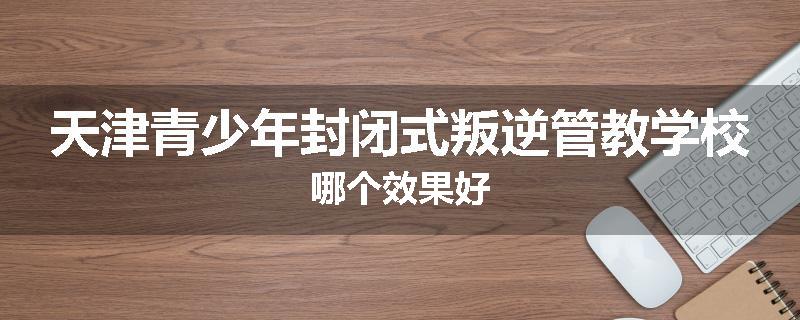 天津青少年封闭式叛逆管教学校哪个效果好