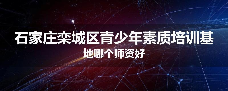 石家庄栾城区青少年素质培训基地哪个师资好