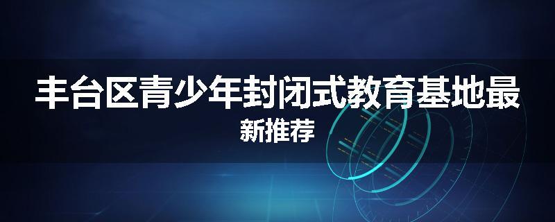丰台区青少年封闭式教育基地最新推荐