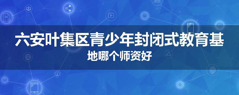六安叶集区青少年封闭式教育基地哪个师资好