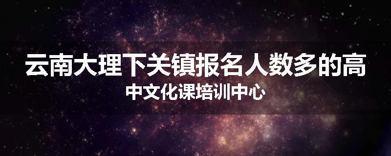 云南大理下关镇报名人数多的高中文化课培训中心