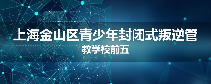 上海金山区青少年封闭式叛逆管教学校前五