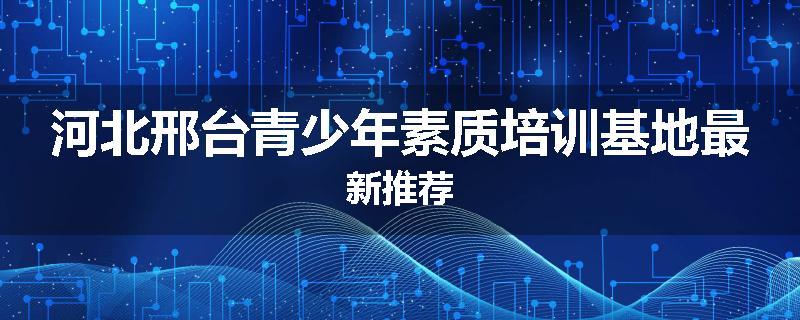 河北邢台青少年素质培训基地最新推荐