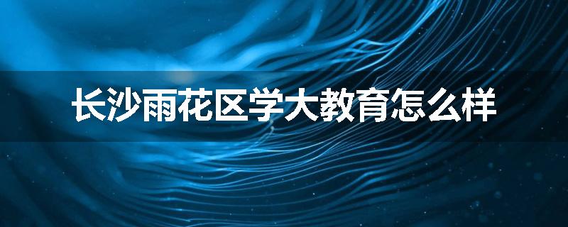 长沙雨花区学大教育怎么样