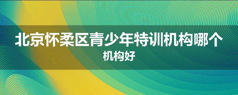 北京怀柔区青少年特训机构哪个机构好