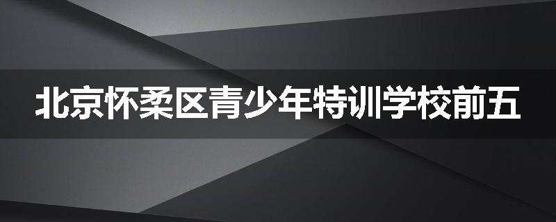 北京怀柔区青少年特训学校前五