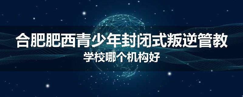 合肥肥西青少年封闭式叛逆管教学校哪个机构好