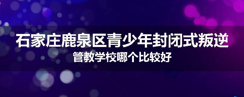 石家庄鹿泉区青少年封闭式叛逆管教学校哪个比较好