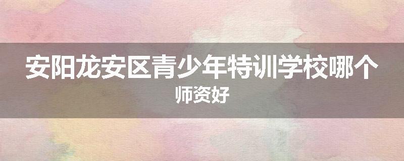 安阳龙安区青少年特训学校哪个师资好