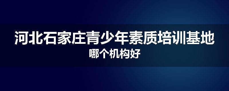 河北石家庄青少年素质培训基地哪个机构好