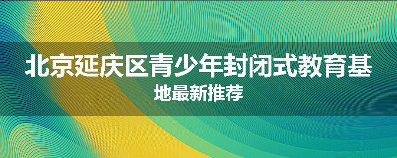 北京延庆区青少年封闭式教育基地最新推荐