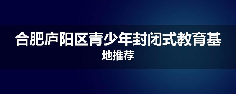 合肥庐阳区青少年封闭式教育基地推荐