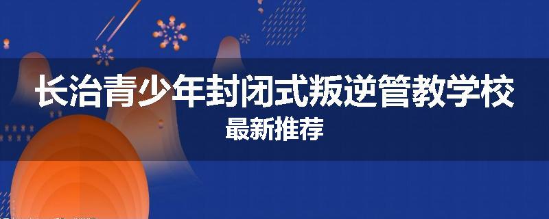 长治青少年封闭式叛逆管教学校最新推荐