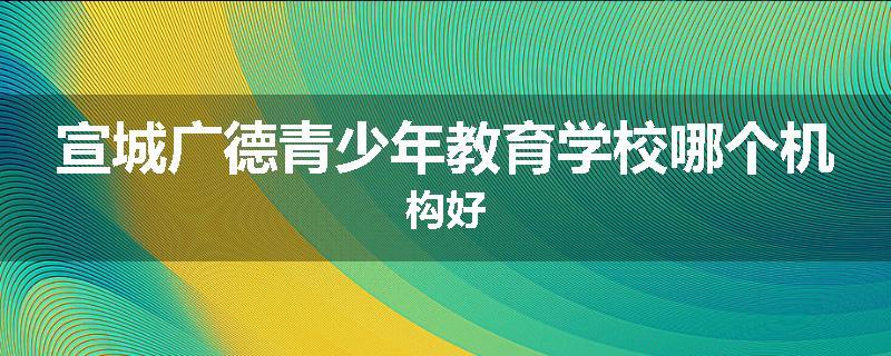 宣城广德青少年教育学校哪个机构好