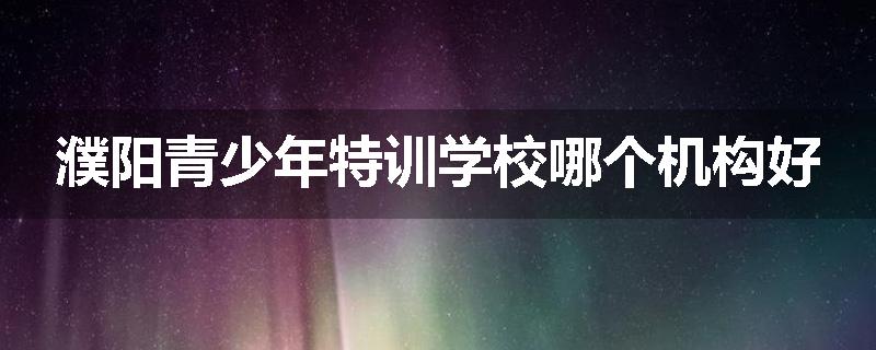 濮阳青少年特训学校哪个机构好