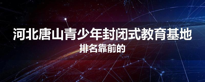 河北唐山青少年封闭式教育基地排名靠前的