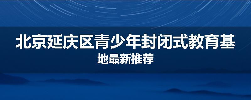 北京延庆区青少年封闭式教育基地最新推荐