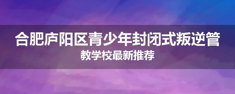 合肥庐阳区青少年封闭式叛逆管教学校最新推荐