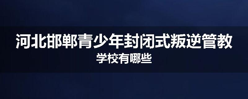 河北邯郸青少年封闭式叛逆管教学校有哪些