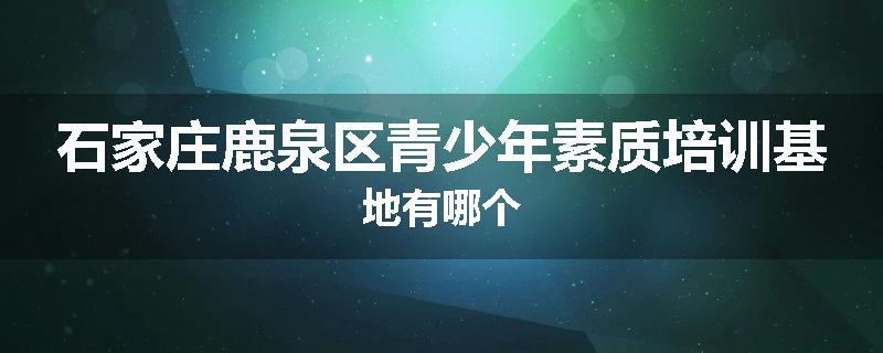 石家庄鹿泉区青少年素质培训基地有哪个