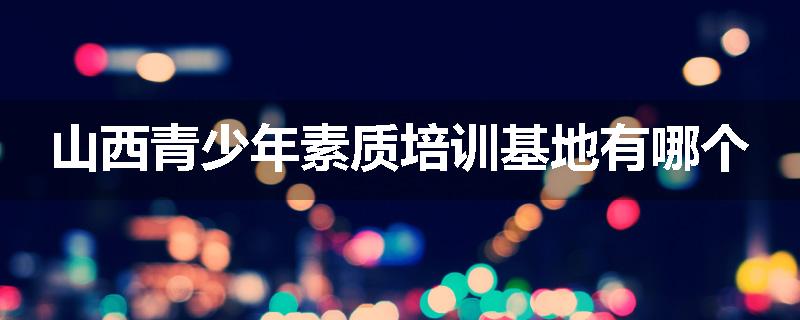山西青少年素质培训基地有哪个