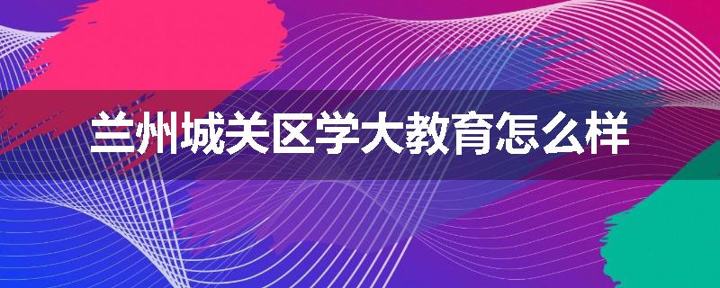 兰州城关区学大教育怎么样