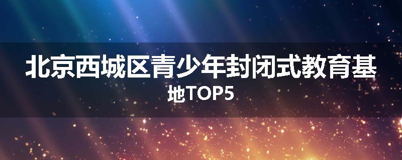 北京西城区青少年封闭式教育基地TOP5