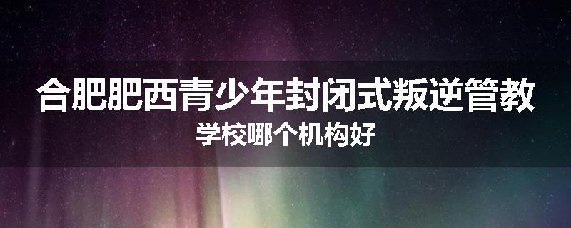 合肥肥西青少年封闭式叛逆管教学校哪个机构好