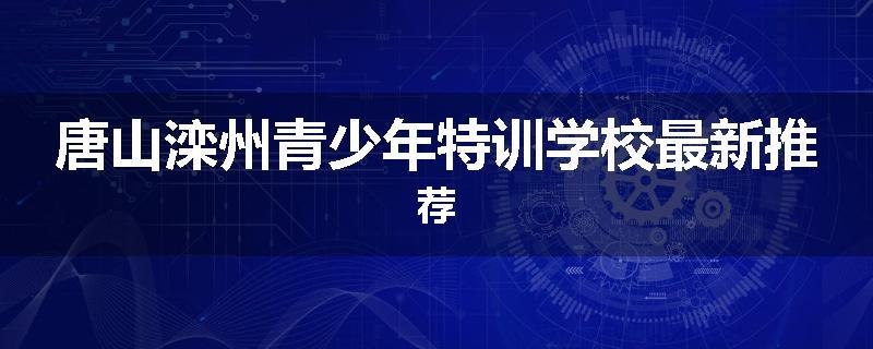 唐山滦州青少年特训学校最新推荐