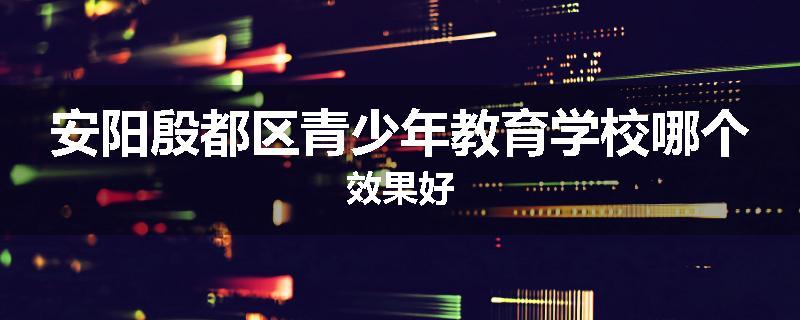 安阳殷都区青少年教育学校哪个效果好