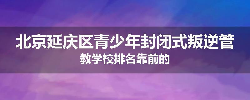 北京延庆区青少年封闭式叛逆管教学校排名靠前的