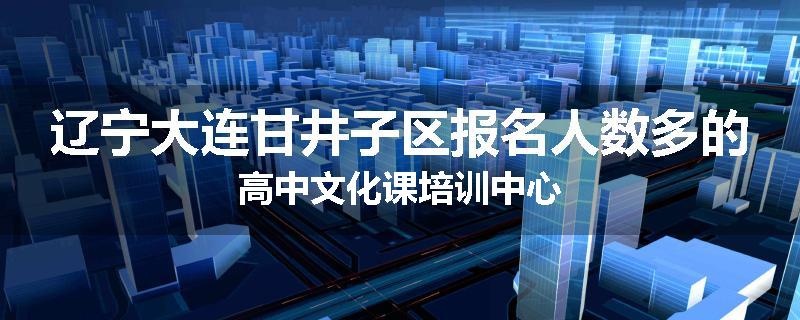 辽宁大连甘井子区报名人数多的高中文化课培训中心