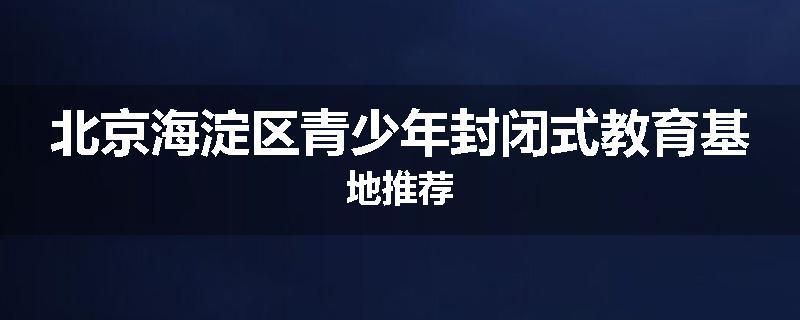 北京海淀区青少年封闭式教育基地推荐