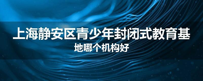 上海静安区青少年封闭式教育基地哪个机构好