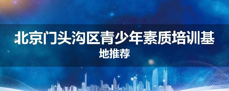 北京门头沟区青少年素质培训基地推荐