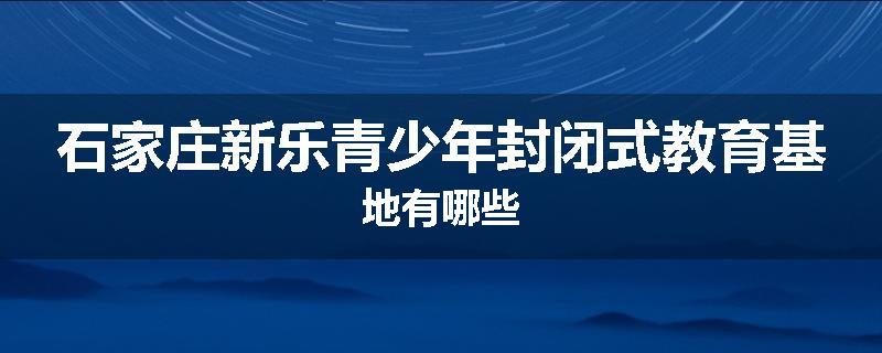 石家庄新乐青少年封闭式教育基地有哪些