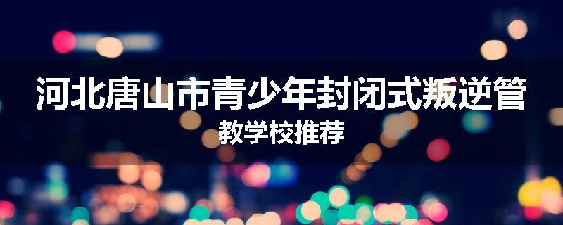 河北唐山市青少年封闭式叛逆管教学校推荐