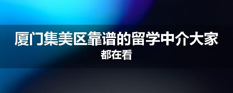厦门集美区靠谱的留学中介大家都在看