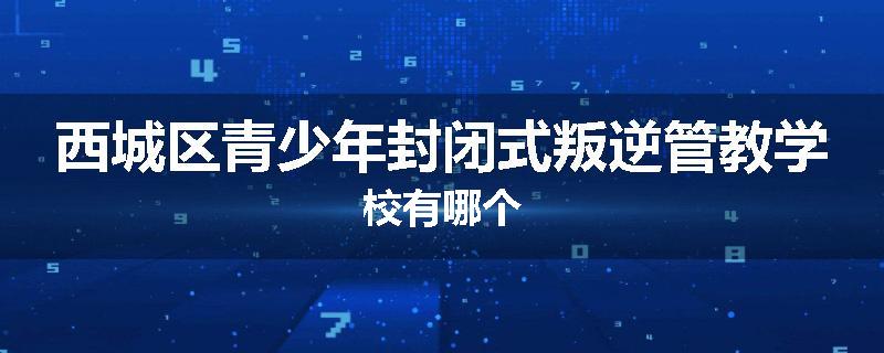 西城区青少年封闭式叛逆管教学校有哪个