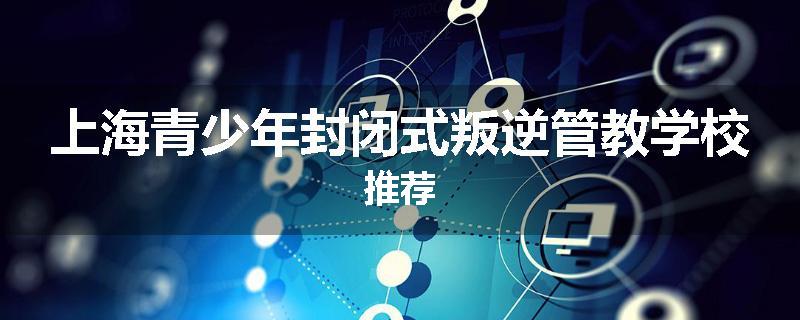 上海青少年封闭式叛逆管教学校推荐