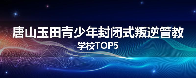 唐山玉田青少年封闭式叛逆管教学校TOP5