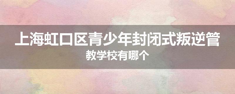 上海虹口区青少年封闭式叛逆管教学校有哪个