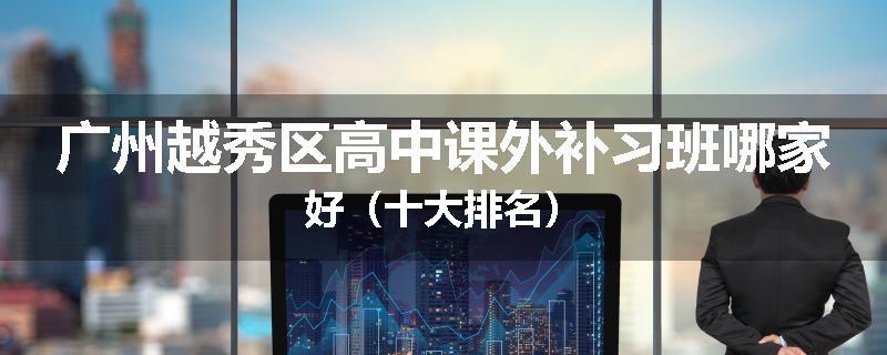 广州越秀区高中课外补习班哪家好（十大排名）